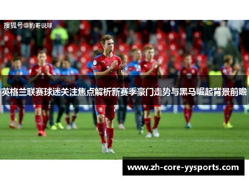 英格兰联赛球迷关注焦点解析新赛季豪门走势与黑马崛起背景前瞻