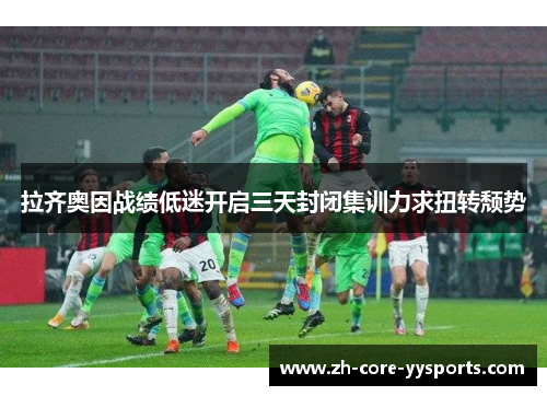 拉齐奥因战绩低迷开启三天封闭集训力求扭转颓势 拉齐奥因战绩低迷开启三天封闭集训力求扭转颓势